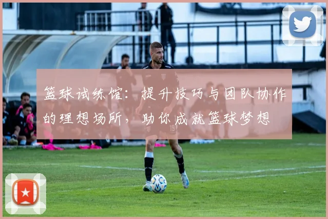 篮球试练馆：提升技巧与团队协作的理想场所，助你成就篮球梦想