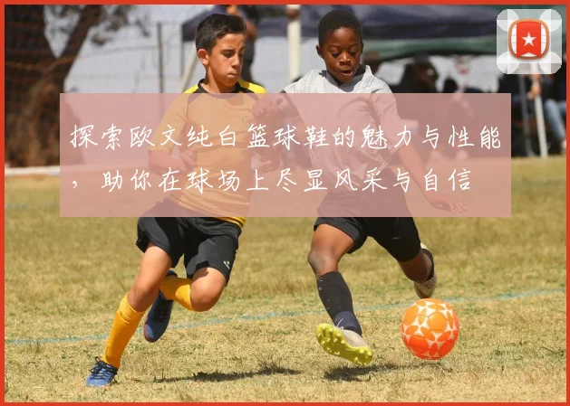 探索欧文纯白篮球鞋的魅力与性能，助你在球场上尽显风采与自信