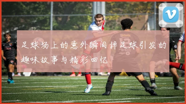 足球场上的意外瞬间掉足球引发的趣味故事与精彩回忆